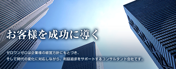 お客様を成功に導く ゼロワンゼロは企業様の経営方針にもとづき、そして時代の変化に対応しながら、利益追求をサポートするコンサルタント会社です。